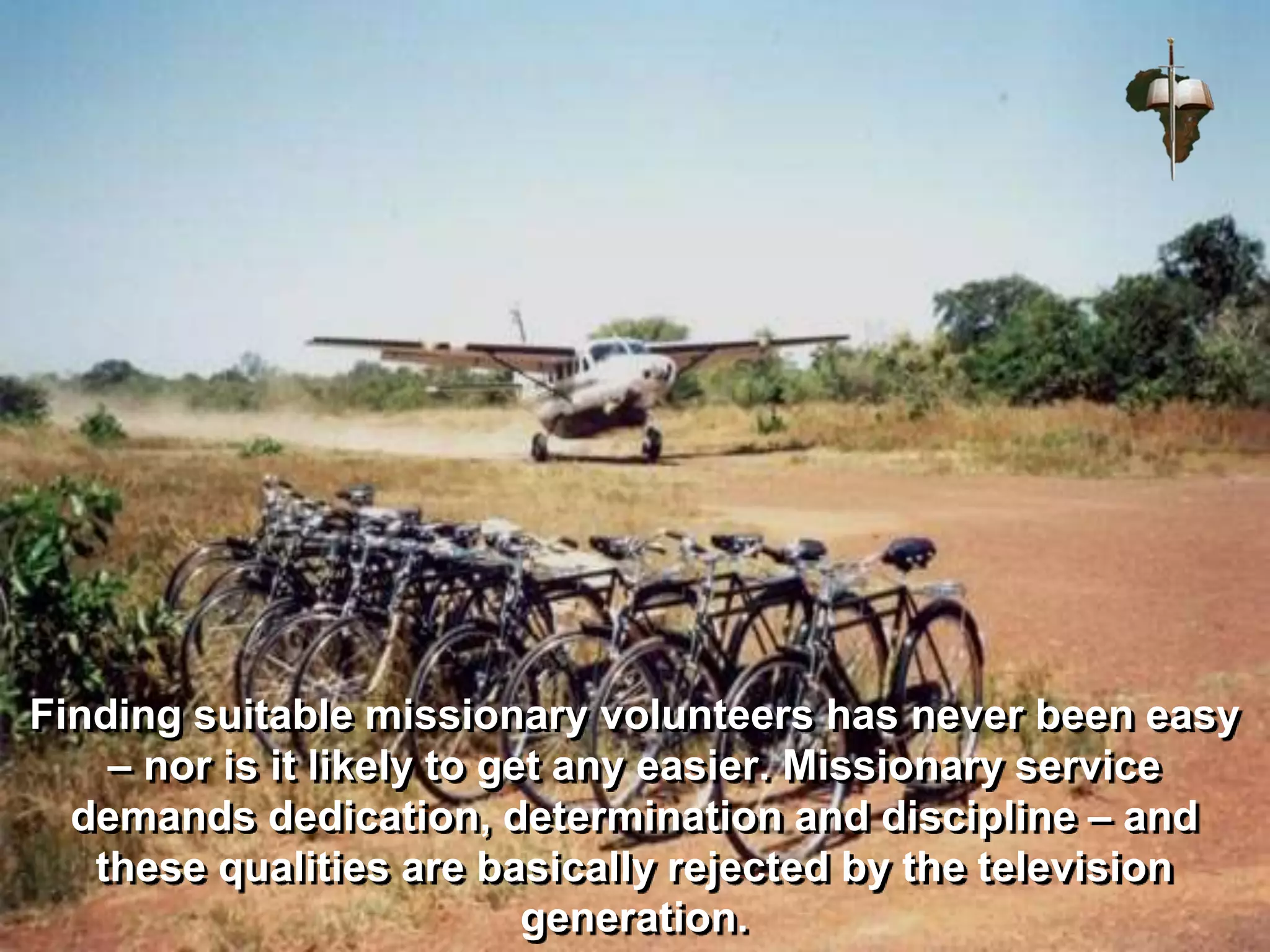 Finding suitable missionary volunteers has never been easy
– nor is it likely to get any easier. Missionary service
demands dedication, determination and discipline – and
these qualities are basically rejected by the television
generation.
 