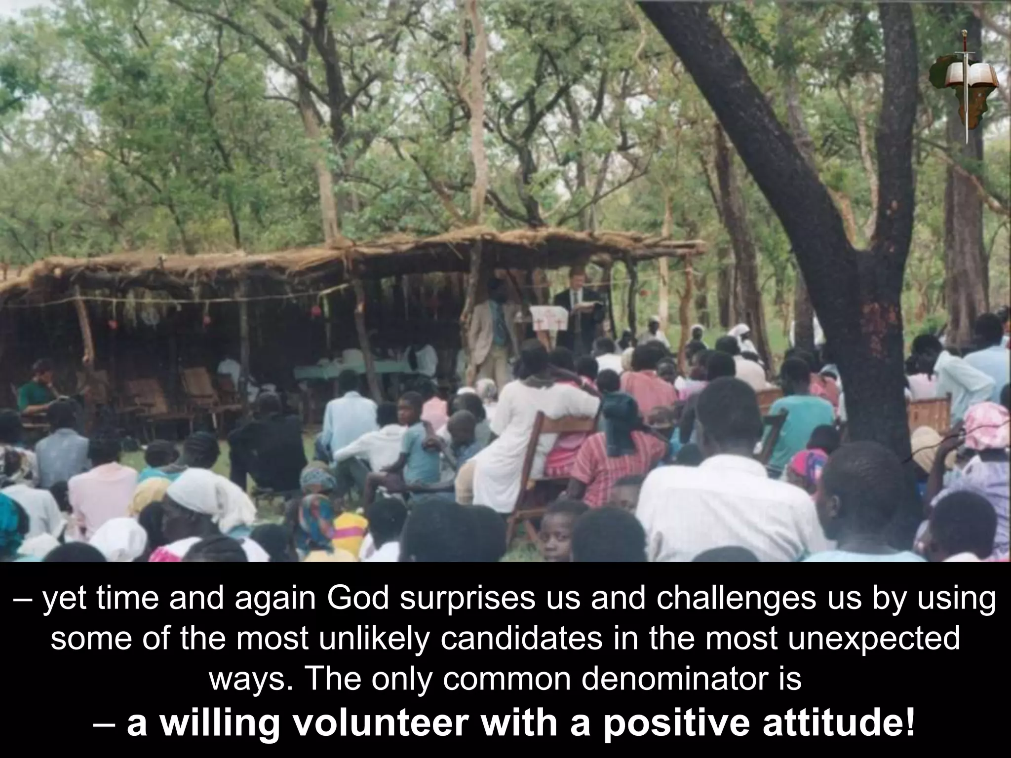 – yet time and again God surprises us and challenges us by using
some of the most unlikely candidates in the most unexpected
ways. The only common denominator is
– a willing volunteer with a positive attitude!
 