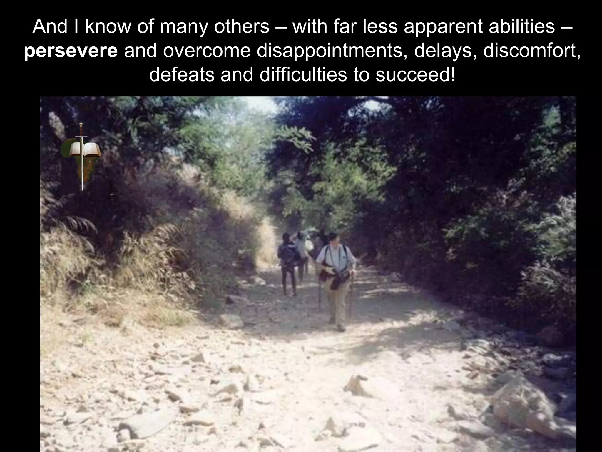 And I know of many others – with far less apparent abilities –
persevere and overcome disappointments, delays, discomfort,
defeats and difficulties to succeed!
 