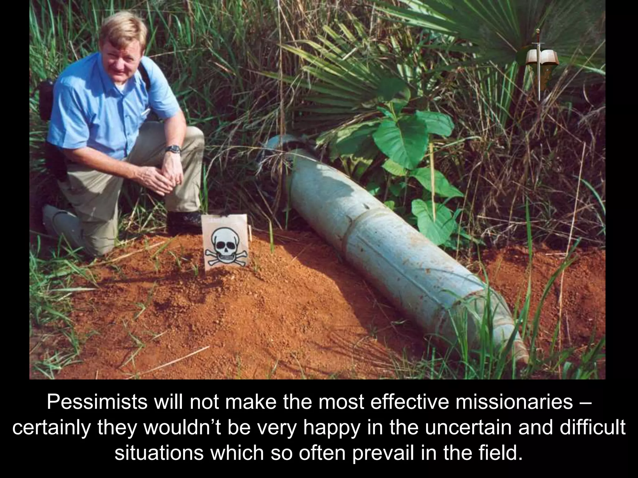 Pessimists will not make the most effective missionaries –
certainly they wouldn’t be very happy in the uncertain and difficult
situations which so often prevail in the field.
 