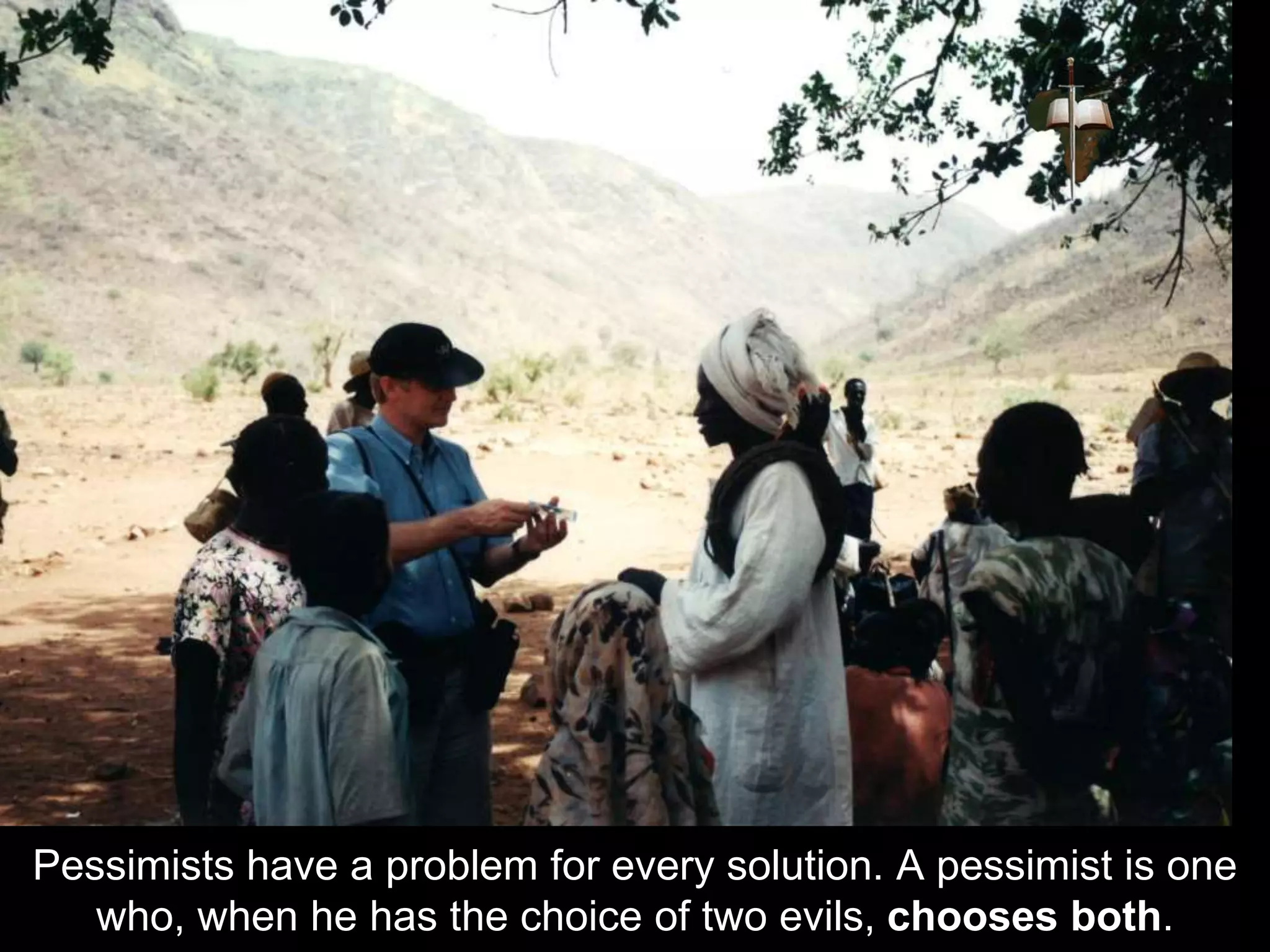 Pessimists have a problem for every solution. A pessimist is one
who, when he has the choice of two evils, chooses both.
 