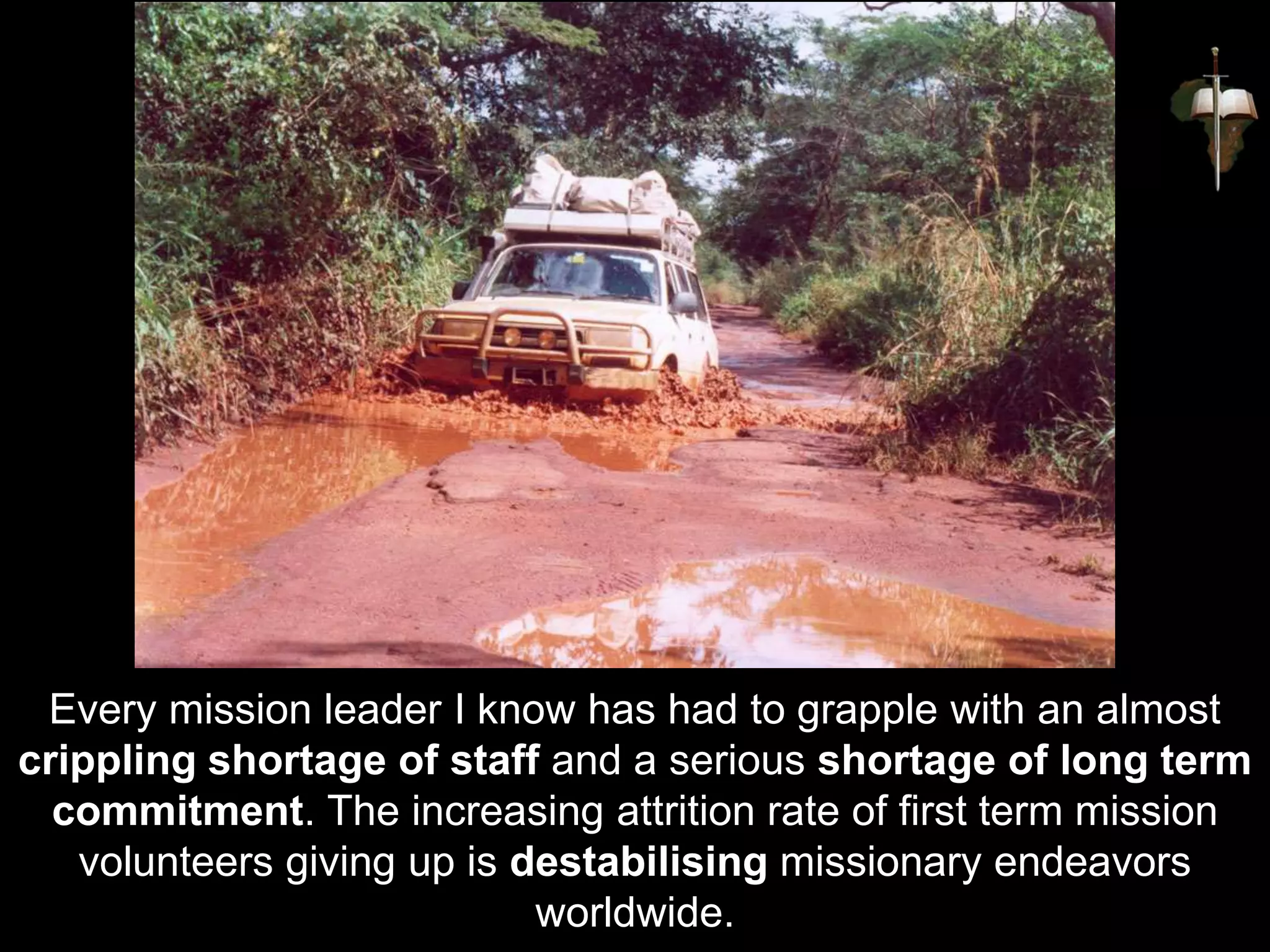 Every mission leader I know has had to grapple with an almost
crippling shortage of staff and a serious shortage of long term
commitment. The increasing attrition rate of first term mission
volunteers giving up is destabilising missionary endeavors
worldwide.
 