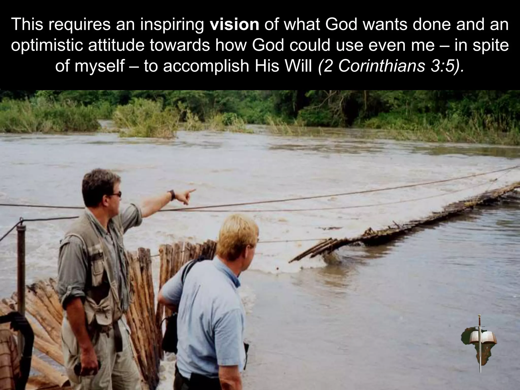 This requires an inspiring vision of what God wants done and an
optimistic attitude towards how God could use even me – in spite
of myself – to accomplish His Will (2 Corinthians 3:5).
 