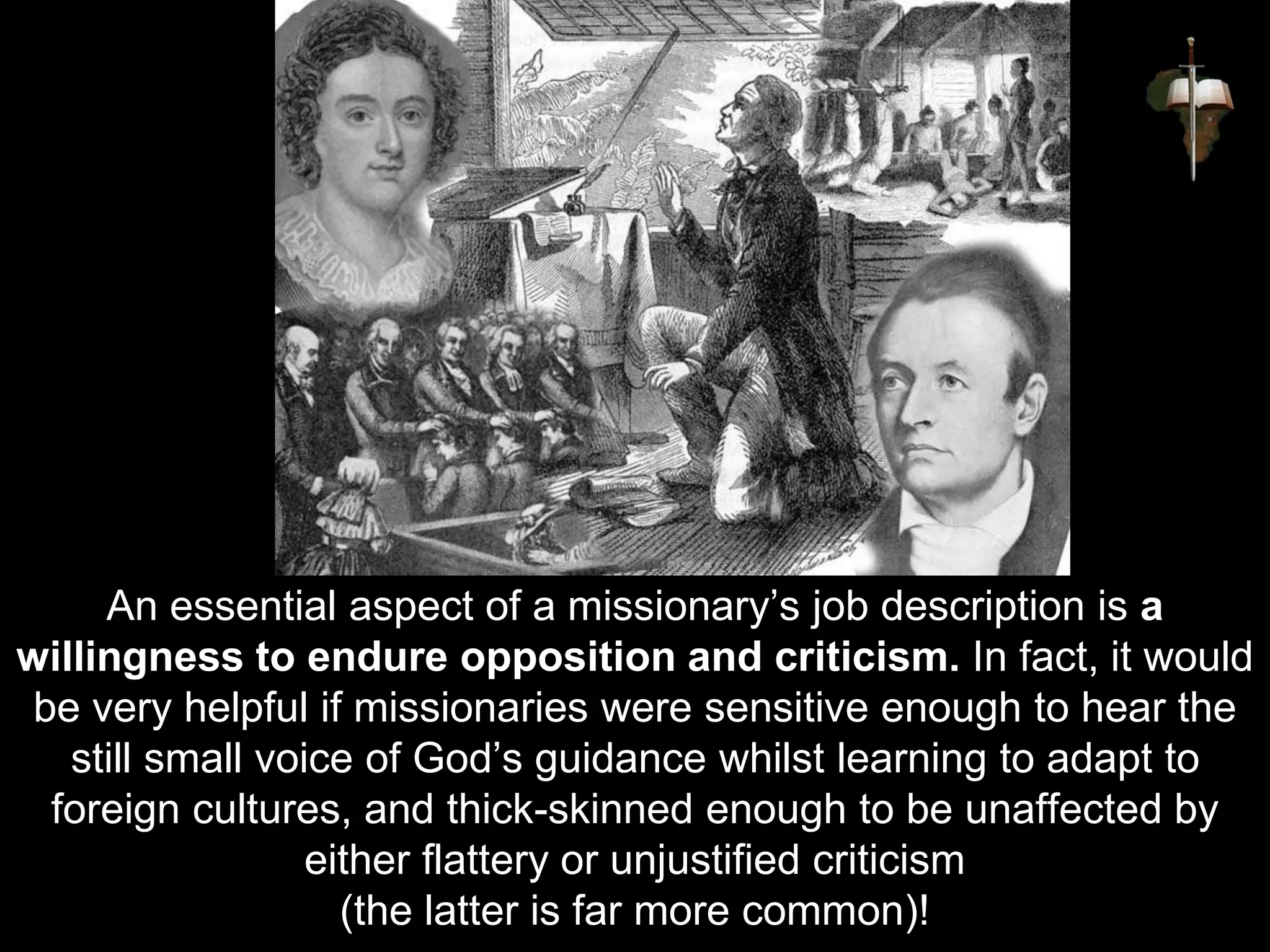 An essential aspect of a missionary’s job description is a
willingness to endure opposition and criticism. In fact, it would
be very helpful if missionaries were sensitive enough to hear the
still small voice of God’s guidance whilst learning to adapt to
foreign cultures, and thick-skinned enough to be unaffected by
either flattery or unjustified criticism
(the latter is far more common)!
 