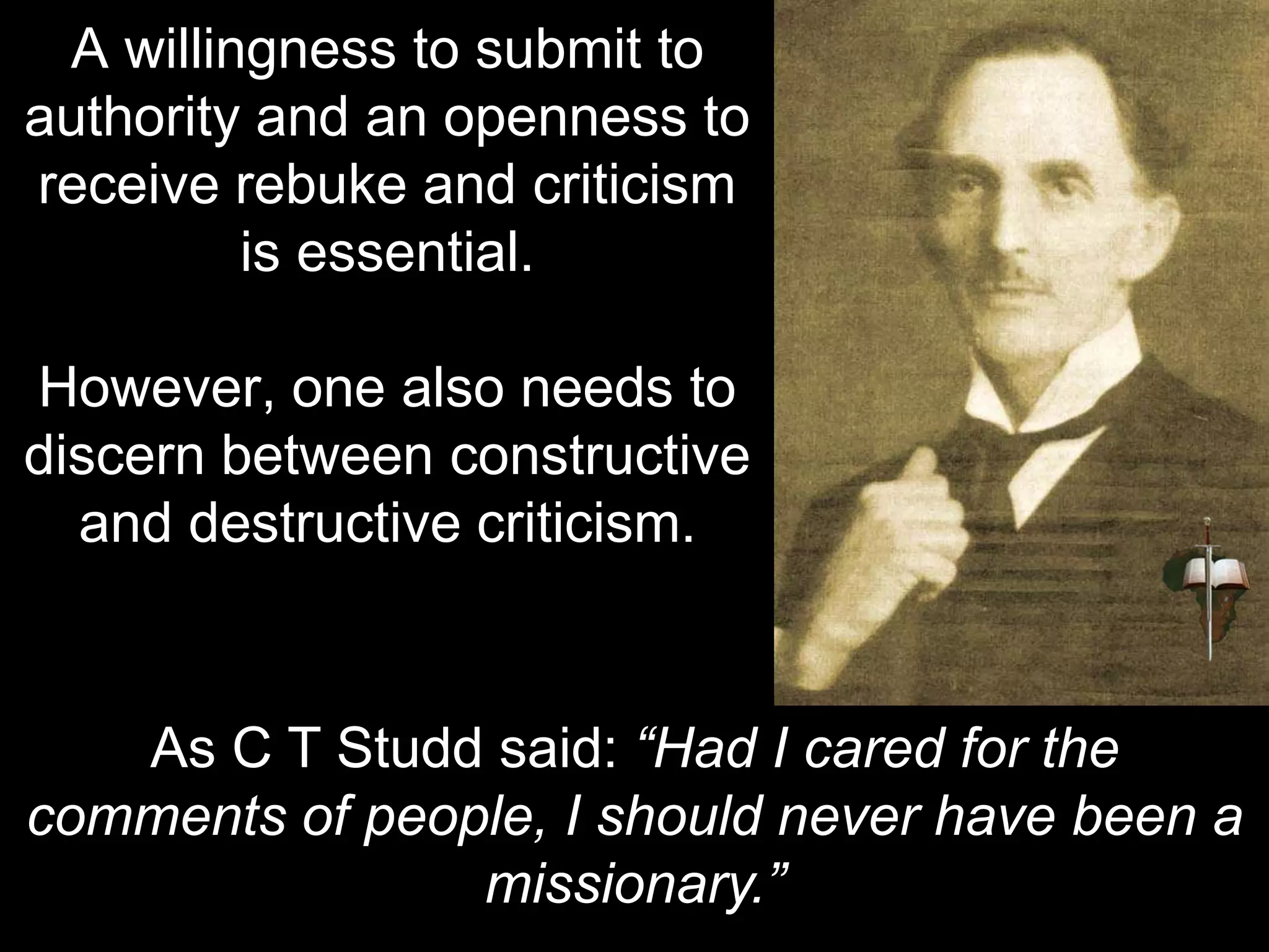 A willingness to submit to
authority and an openness to
receive rebuke and criticism
is essential.
However, one also needs to
discern between constructive
and destructive criticism.
As C T Studd said: “Had I cared for the
comments of people, I should never have been a
missionary.”
 