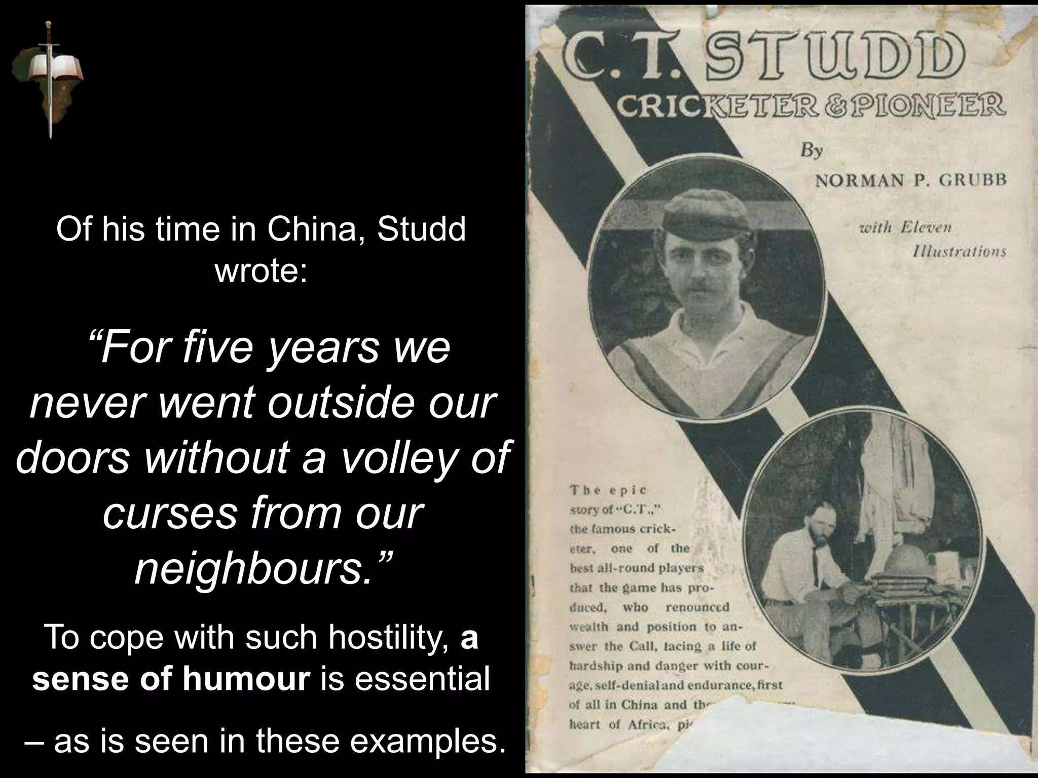 Of his time in China, Studd
wrote:
“For five years we
never went outside our
doors without a volley of
curses from our
neighbours.”
To cope with such hostility, a
sense of humour is essential
– as is seen in these examples.
 