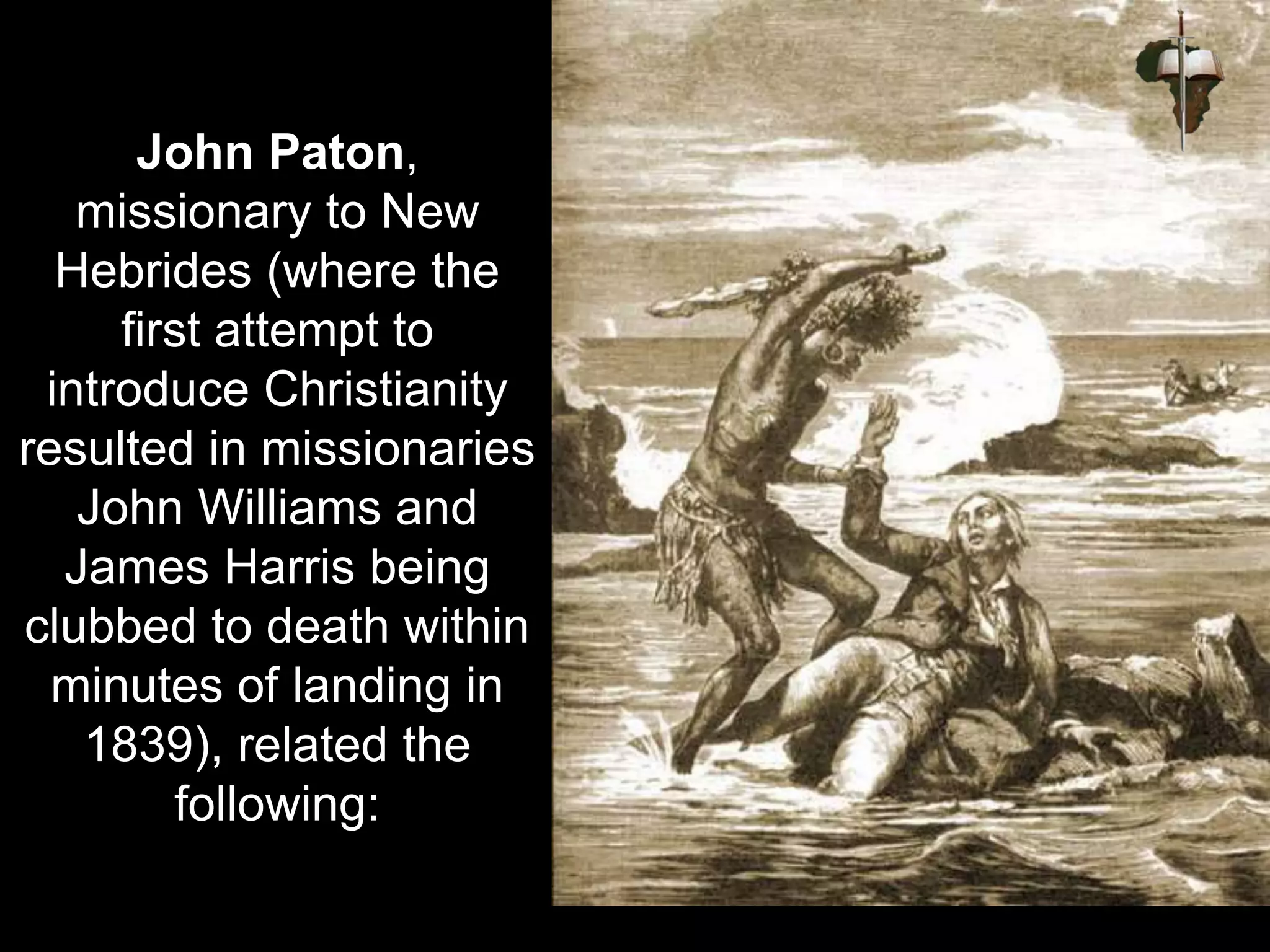 John Paton,
missionary to New
Hebrides (where the
first attempt to
introduce Christianity
resulted in missionaries
John Williams and
James Harris being
clubbed to death within
minutes of landing in
1839), related the
following:
 