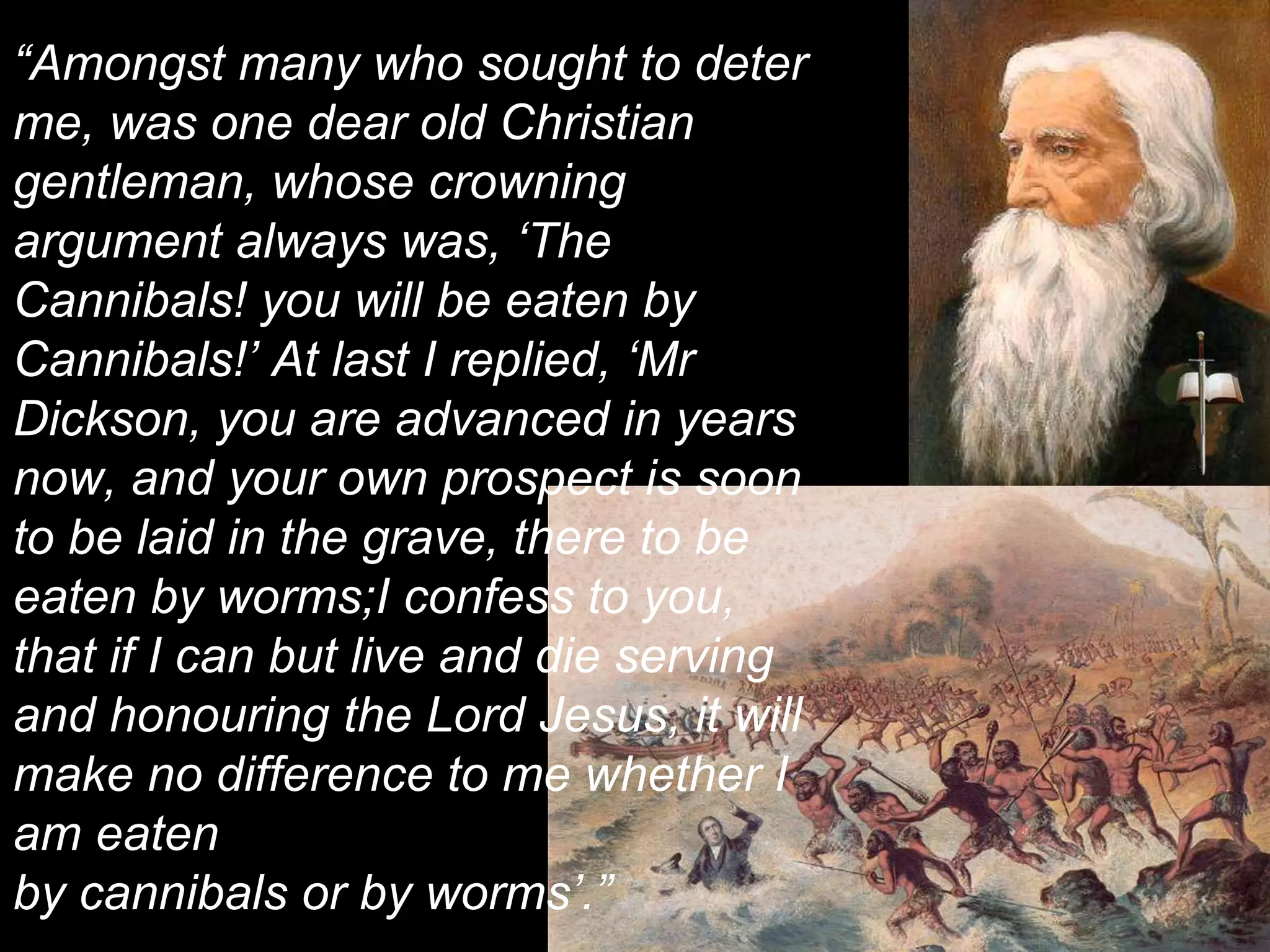 “Amongst many who sought to deter
me, was one dear old Christian
gentleman, whose crowning
argument always was, ‘The
Cannibals! you will be eaten by
Cannibals!’ At last I replied, ‘Mr
Dickson, you are advanced in years
now, and your own prospect is soon
to be laid in the grave, there to be
eaten by worms;I confess to you,
that if I can but live and die serving
and honouring the Lord Jesus, it will
make no difference to me whether I
am eaten
by cannibals or by worms’.”
 