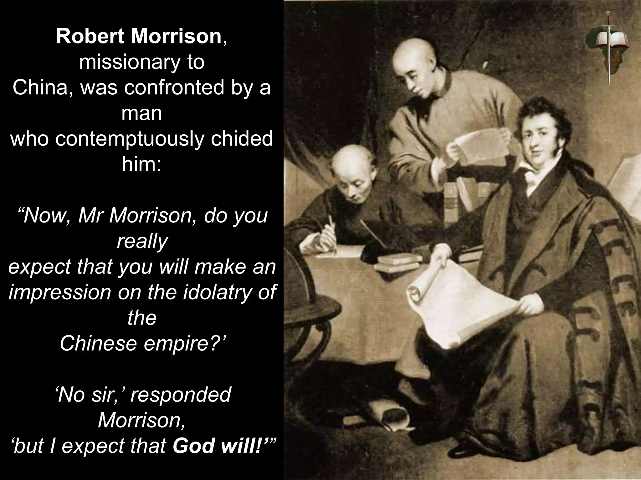 Robert Morrison,
missionary to
China, was confronted by a
man
who contemptuously chided
him:
“Now, Mr Morrison, do you
really
expect that you will make an
impression on the idolatry of
the
Chinese empire?’
‘No sir,’ responded
Morrison,
‘but I expect that God will!’”
 