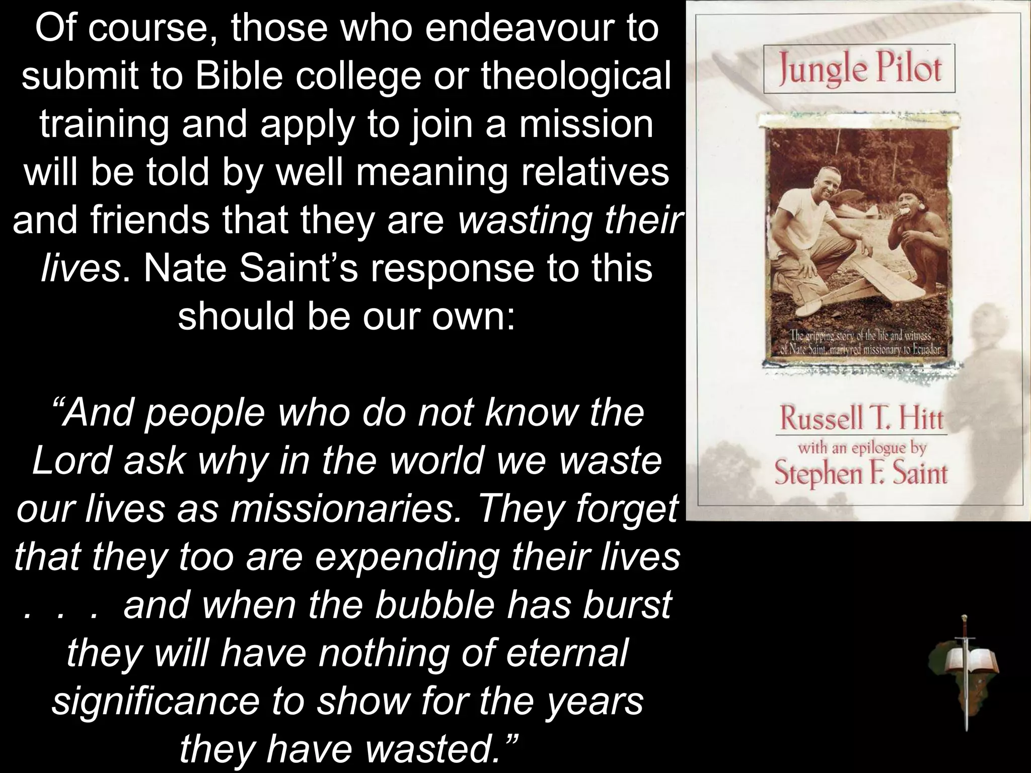 Of course, those who endeavour to
submit to Bible college or theological
training and apply to join a mission
will be told by well meaning relatives
and friends that they are wasting their
lives. Nate Saint’s response to this
should be our own:
“And people who do not know the
Lord ask why in the world we waste
our lives as missionaries. They forget
that they too are expending their lives
. . . and when the bubble has burst
they will have nothing of eternal
significance to show for the years
they have wasted.”
 
