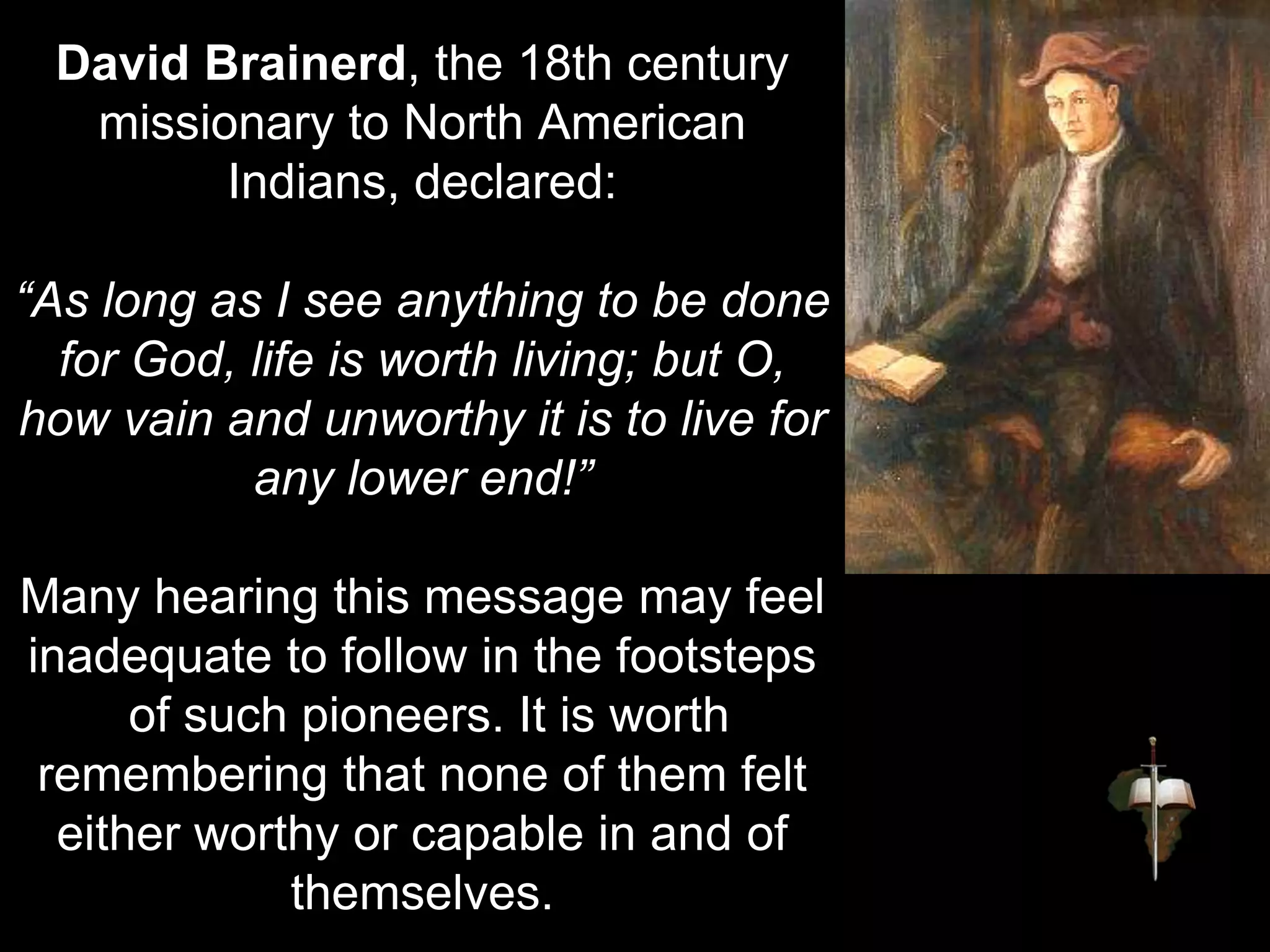 David Brainerd, the 18th century
missionary to North American
Indians, declared:
“As long as I see anything to be done
for God, life is worth living; but O,
how vain and unworthy it is to live for
any lower end!”
Many hearing this message may feel
inadequate to follow in the footsteps
of such pioneers. It is worth
remembering that none of them felt
either worthy or capable in and of
themselves.
 