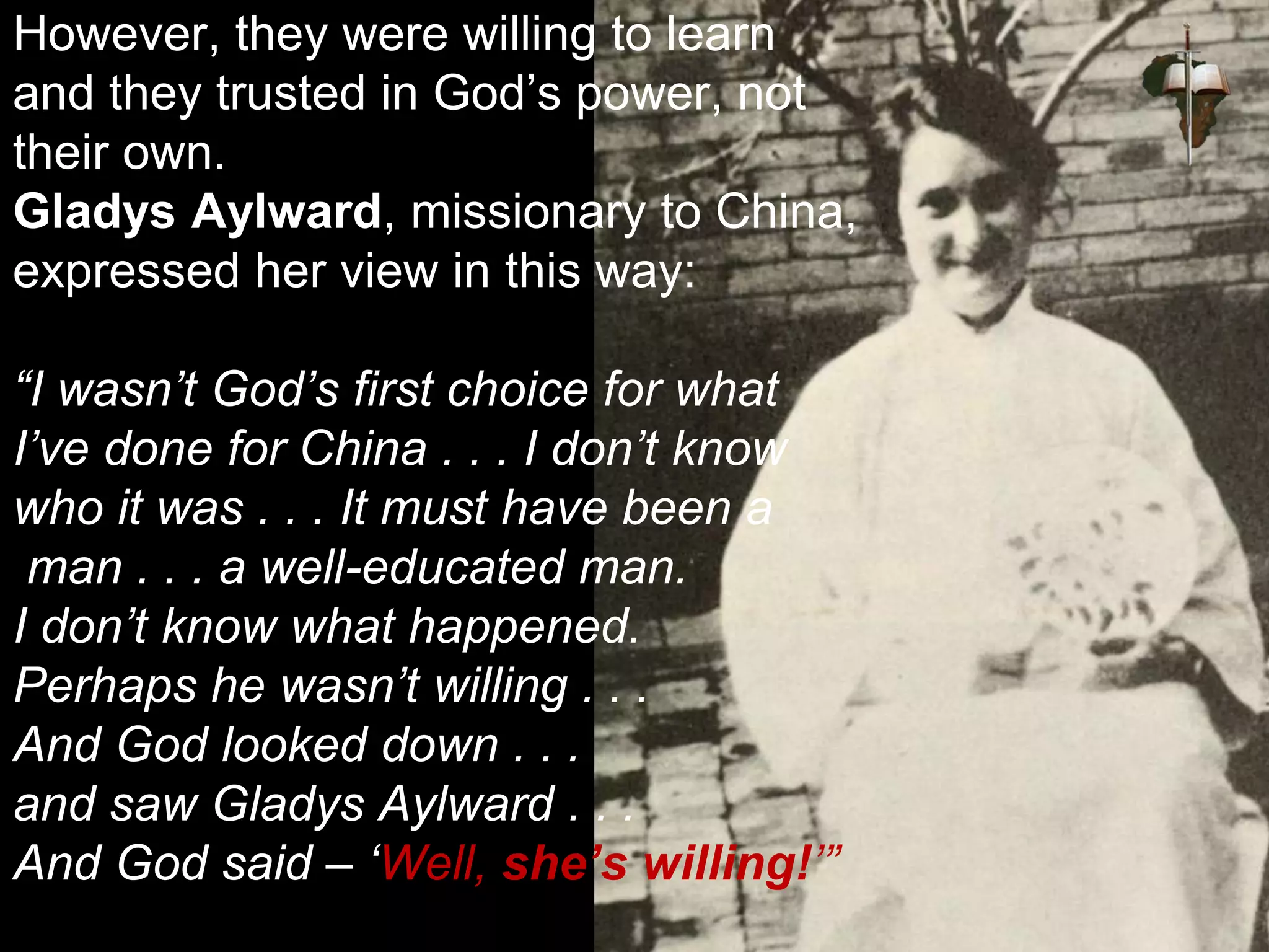 However, they were willing to learn
and they trusted in God’s power, not
their own.
Gladys Aylward, missionary to China,
expressed her view in this way:
“I wasn’t God’s first choice for what
I’ve done for China . . . I don’t know
who it was . . . It must have been a
man . . . a well-educated man.
I don’t know what happened.
Perhaps he wasn’t willing . . .
And God looked down . . .
and saw Gladys Aylward . . .
And God said – ‘Well, she’s willing!’”
 
