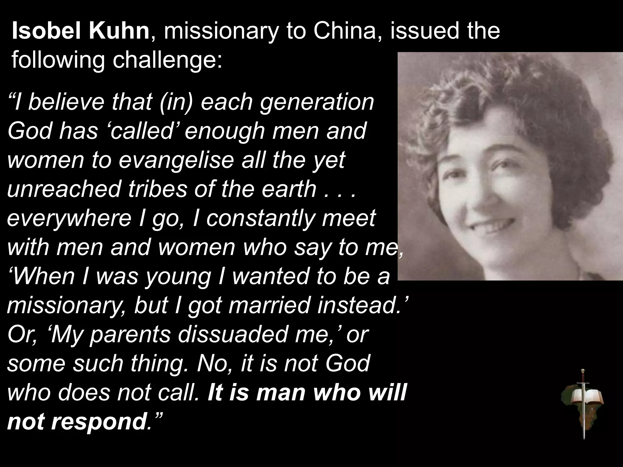 Isobel Kuhn, missionary to China, issued the
following challenge:
“I believe that (in) each generation
God has ‘called’ enough men and
women to evangelise all the yet
unreached tribes of the earth . . .
everywhere I go, I constantly meet
with men and women who say to me,
‘When I was young I wanted to be a
missionary, but I got married instead.’
Or, ‘My parents dissuaded me,’ or
some such thing. No, it is not God
who does not call. It is man who will
not respond.”
 
