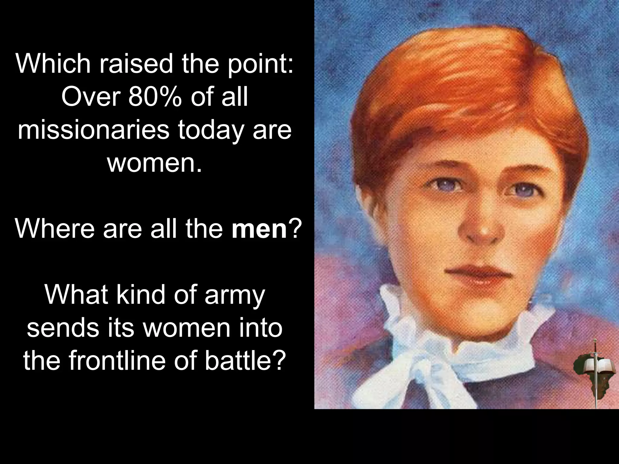 Which raised the point:
Over 80% of all
missionaries today are
women.
Where are all the men?
What kind of army
sends its women into
the frontline of battle?
 
