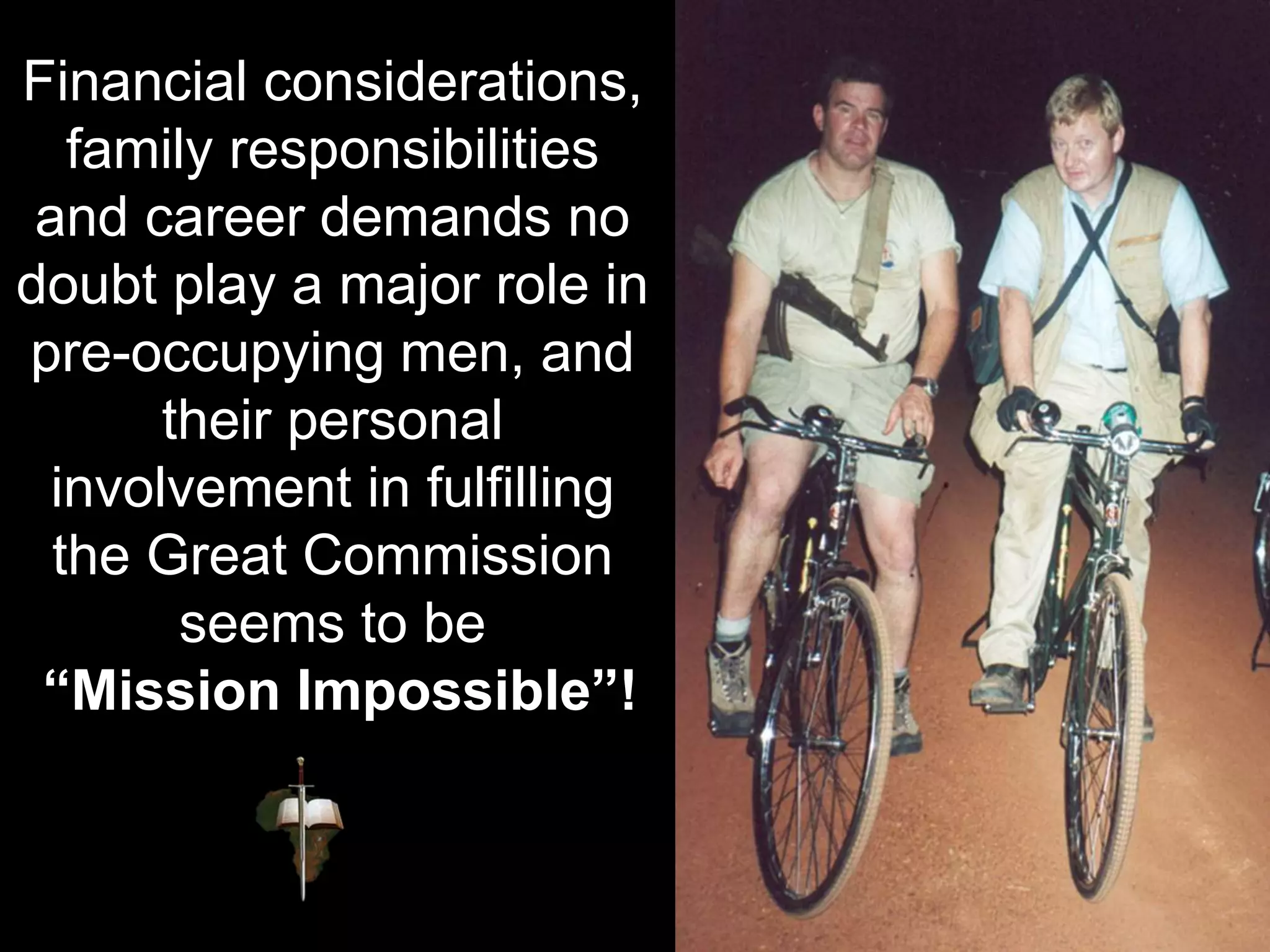 Financial considerations,
family responsibilities
and career demands no
doubt play a major role in
pre-occupying men, and
their personal
involvement in fulfilling
the Great Commission
seems to be
“Mission Impossible”!
 