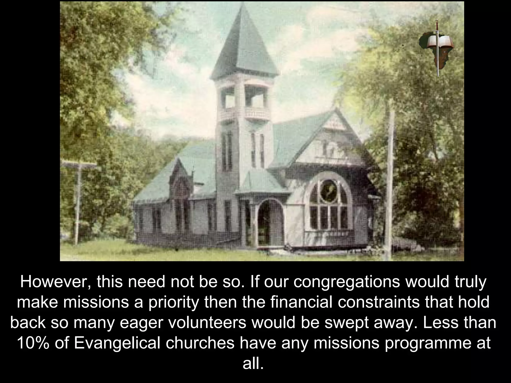 However, this need not be so. If our congregations would truly
make missions a priority then the financial constraints that hold
back so many eager volunteers would be swept away. Less than
10% of Evangelical churches have any missions programme at
all.
 
