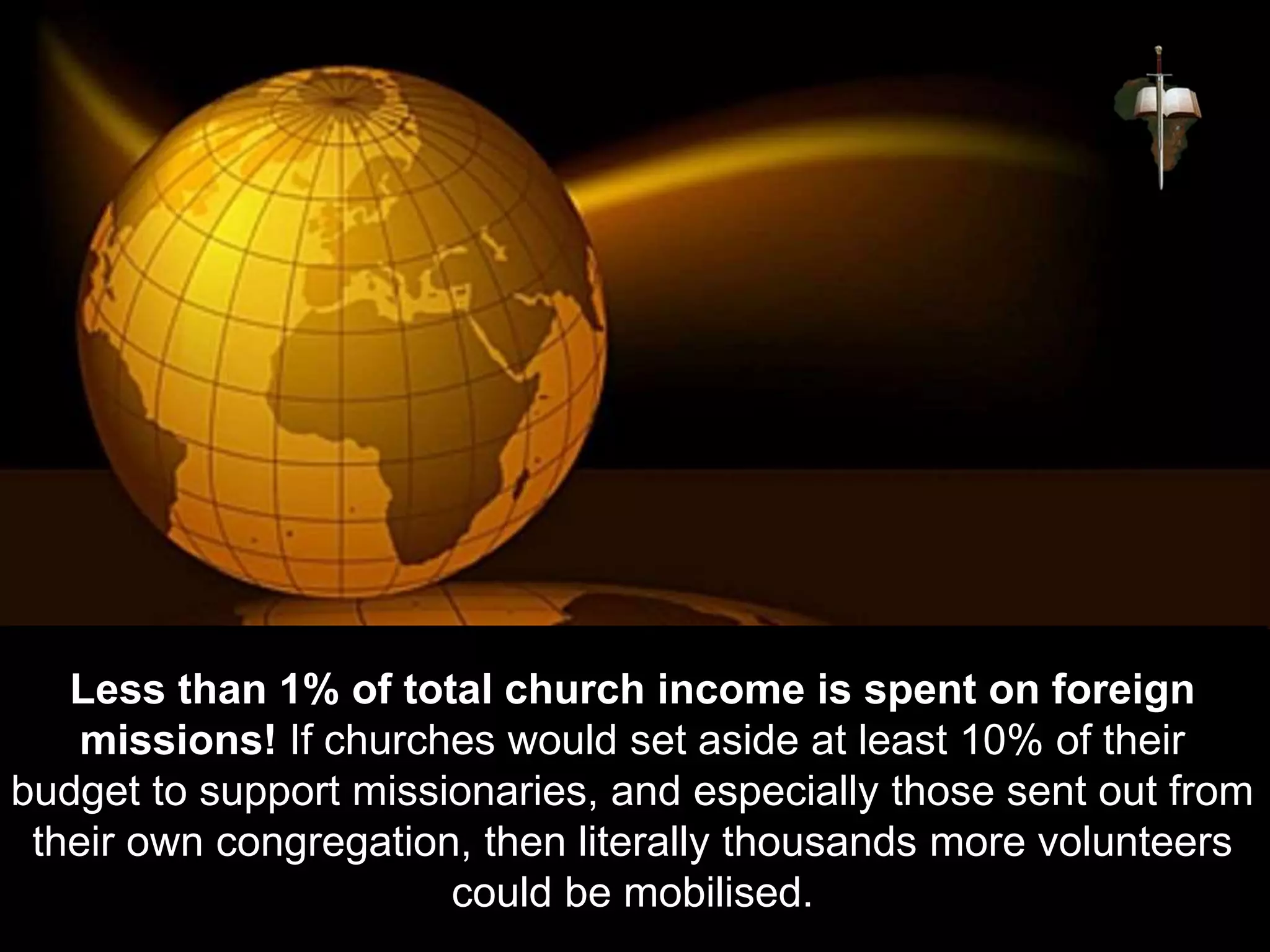 Less than 1% of total church income is spent on foreign
missions! If churches would set aside at least 10% of their
budget to support missionaries, and especially those sent out from
their own congregation, then literally thousands more volunteers
could be mobilised.
 