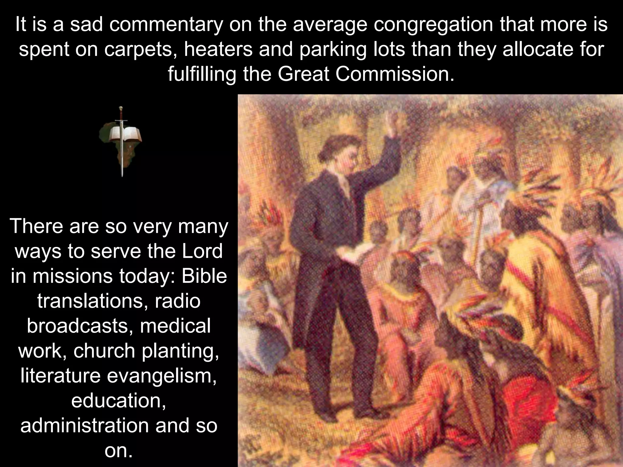 It is a sad commentary on the average congregation that more is
spent on carpets, heaters and parking lots than they allocate for
fulfilling the Great Commission.
There are so very many
ways to serve the Lord
in missions today: Bible
translations, radio
broadcasts, medical
work, church planting,
literature evangelism,
education,
administration and so
on.
 