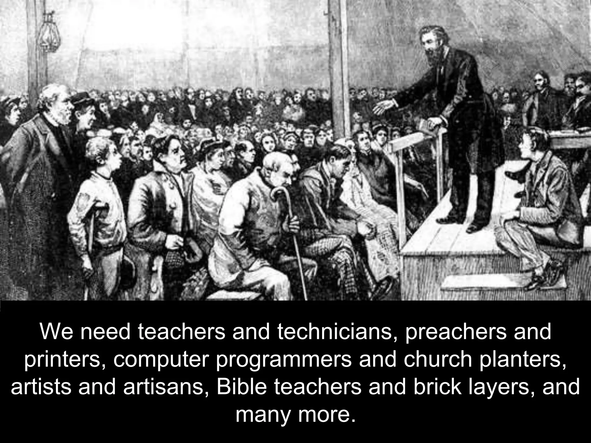 We need teachers and technicians, preachers and
printers, computer programmers and church planters,
artists and artisans, Bible teachers and brick layers, and
many more.
 