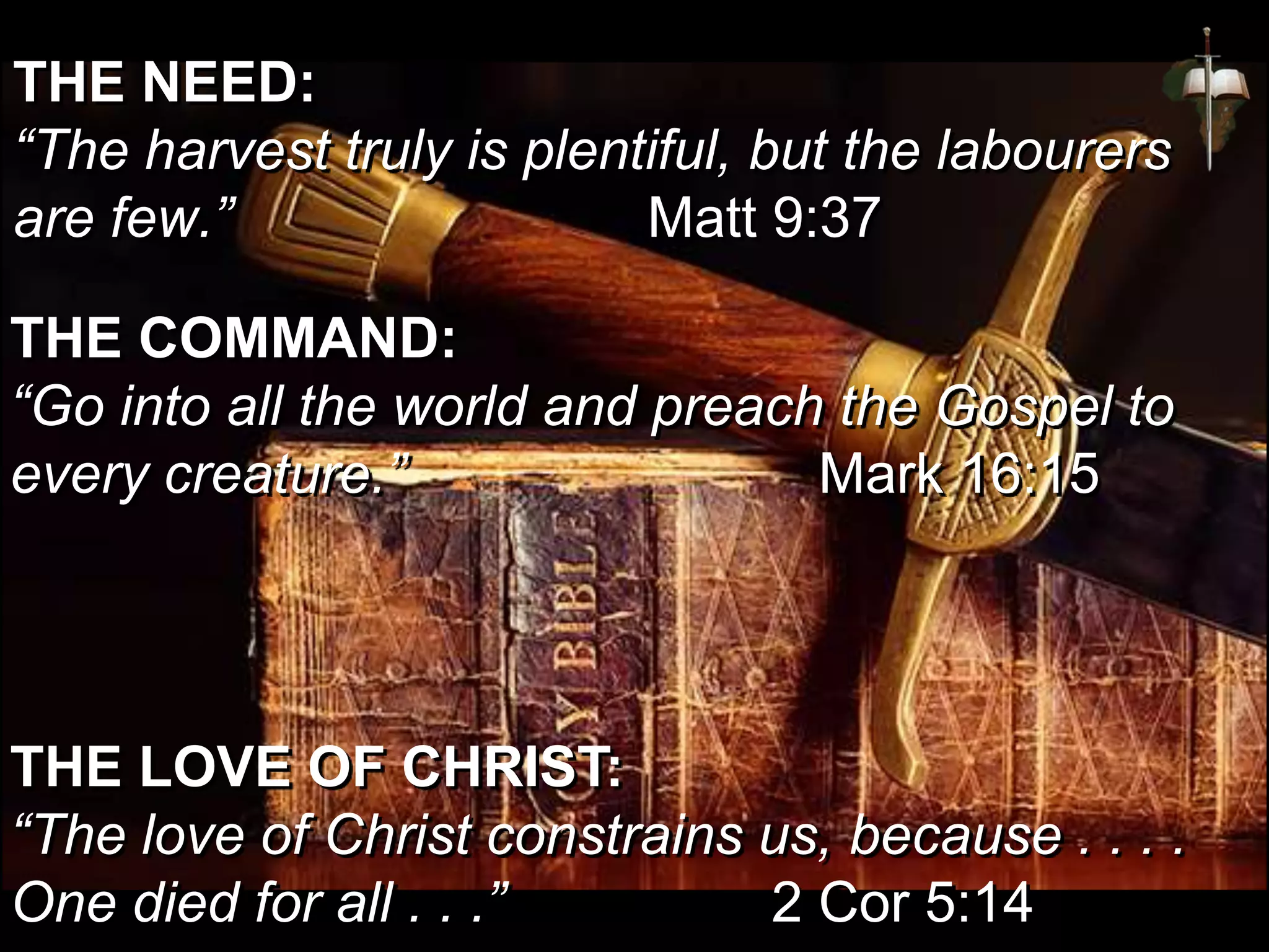 THE NEED:
“The harvest truly is plentiful, but the labourers
are few.” Matt 9:37
THE LOVE OF CHRIST:
“The love of Christ constrains us, because . . . .
One died for all . . .” 2 Cor 5:14
THE COMMAND:
“Go into all the world and preach the Gospel to
every creature.” Mark 16:15
 