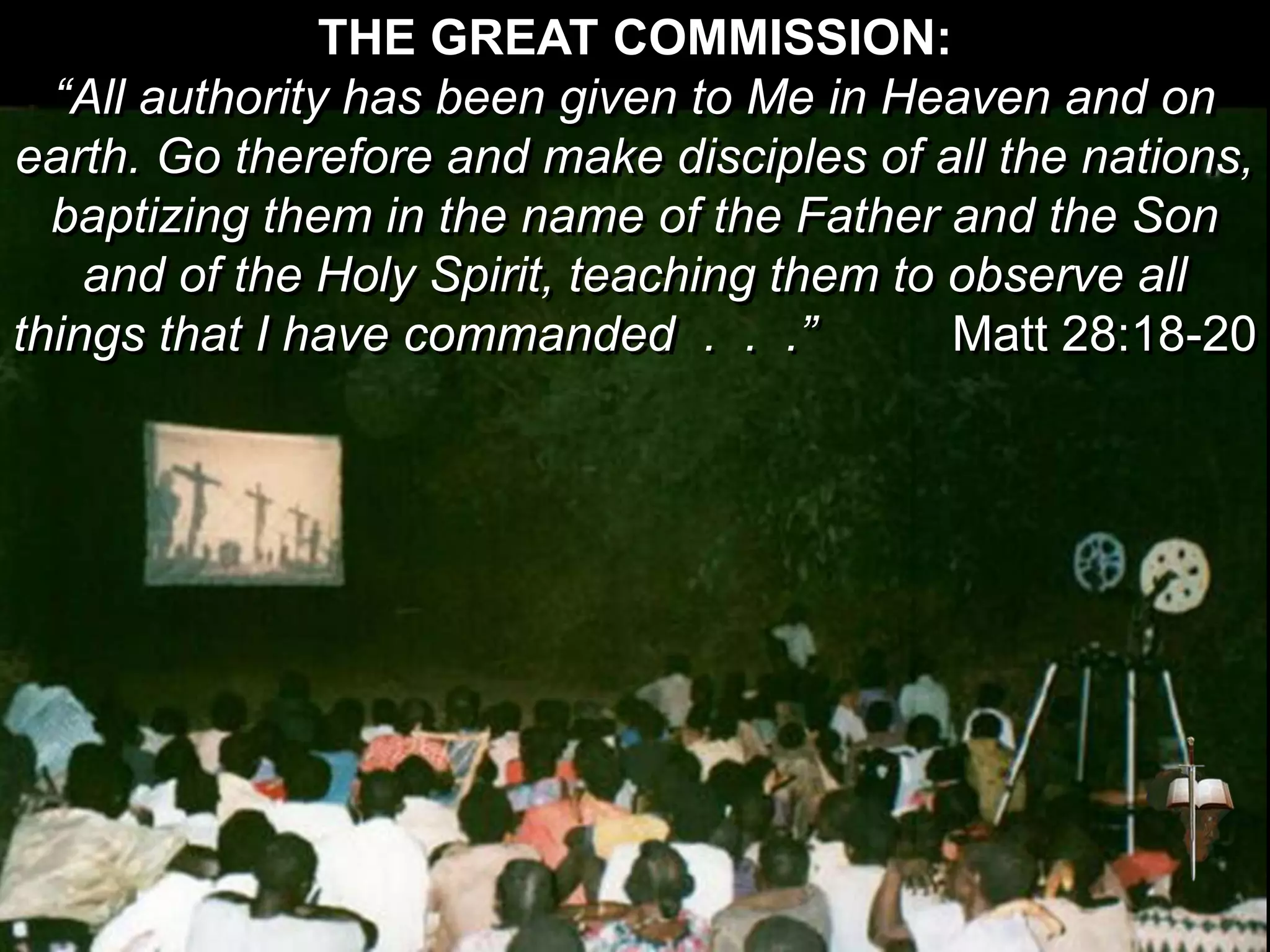 THE GREAT COMMISSION:
“All authority has been given to Me in Heaven and on
earth. Go therefore and make disciples of all the nations,
baptizing them in the name of the Father and the Son
and of the Holy Spirit, teaching them to observe all
things that I have commanded . . .” Matt 28:18-20
 