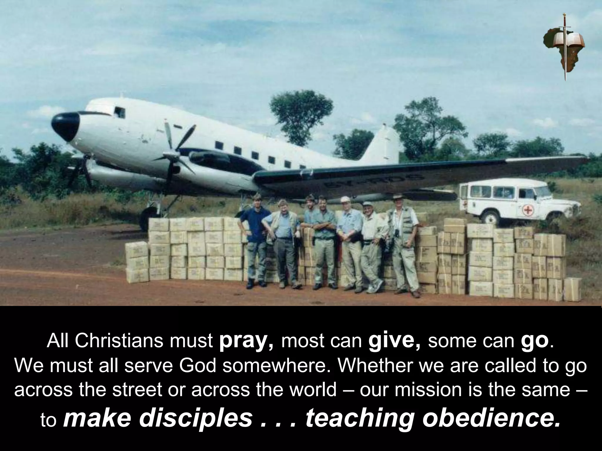 All Christians must pray, most can give, some can go.
We must all serve God somewhere. Whether we are called to go
across the street or across the world – our mission is the same –
to make disciples . . . teaching obedience.
 