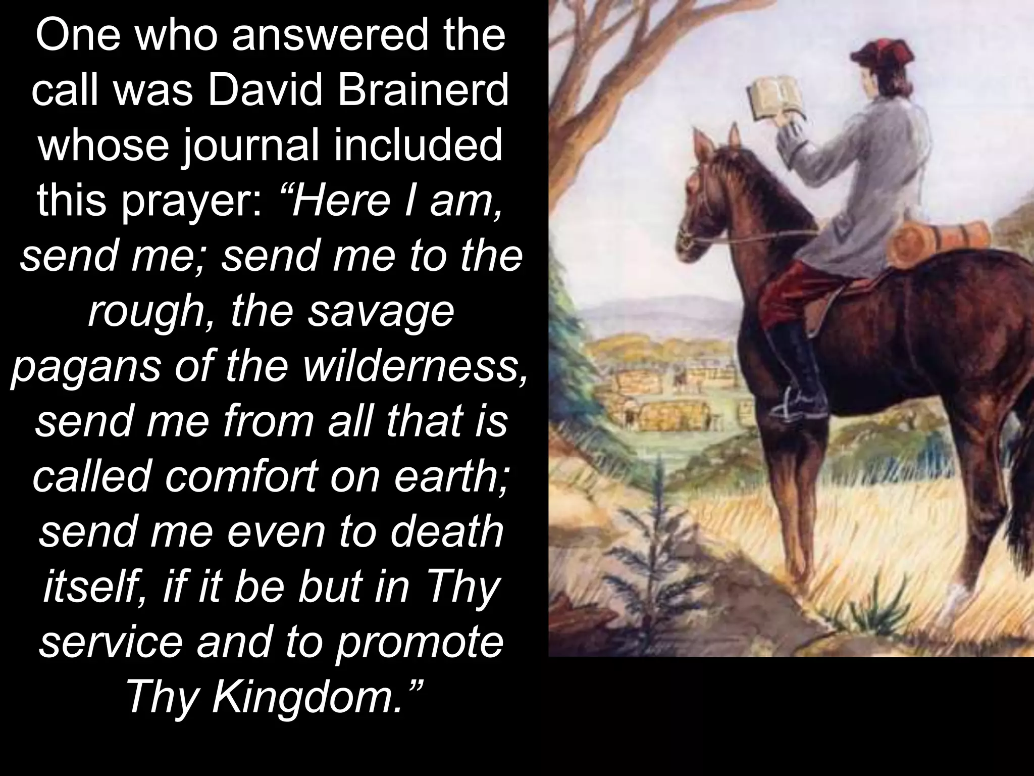 One who answered the
call was David Brainerd
whose journal included
this prayer: “Here I am,
send me; send me to the
rough, the savage
pagans of the wilderness,
send me from all that is
called comfort on earth;
send me even to death
itself, if it be but in Thy
service and to promote
Thy Kingdom.”
 