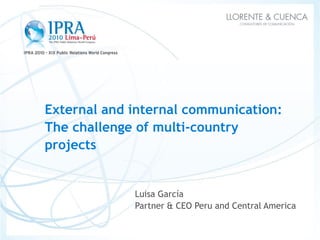 External and internal communication:
The challenge of multi-country
projects


             Luisa García
             Partner & CEO Peru and Central America
 
