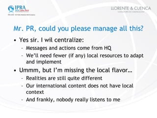 Mr. PR, could you please manage all this?
• Yes sir. I wil centralize:
   – Messages and actions come from HQ
   – We’ll n...