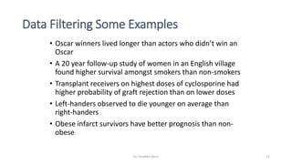 Data Filtering Some Examples
• Oscar winners lived longer than actors who didn’t win an
Oscar
• A 20 year follow-up study of women in an English village
found higher survival amongst smokers than non-smokers
• Transplant receivers on highest doses of cyclosporine had
higher probability of graft rejection than on lower doses
• Left-handers observed to die younger on average than
right-handers
• Obese infarct survivors have better prognosis than non-
obese
(c) Stephen Senn 11
 