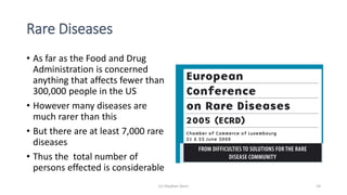 Rare Diseases
• As far as the Food and Drug
Administration is concerned
anything that affects fewer than
300,000 people in the US
• However many diseases are
much rarer than this
• But there are at least 7,000 rare
diseases
• Thus the total number of
persons effected is considerable
(c) Stephen Senn 14
 