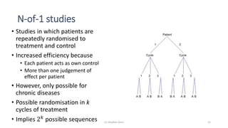 N-of-1 studies
• Studies in which patients are
repeatedly randomised to
treatment and control
• Increased efficiency because
• Each patient acts as own control
• More than one judgement of
effect per patient
• However, only possible for
chronic diseases
• Possible randomisation in k
cycles of treatment
• Implies 2 𝑘 possible sequences (c) Stephen Senn 15
 