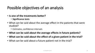 Possible objectives of an analysis
• Is one of the treatments better?
• Significance tests
• What can be said about the average effect in the patients that were
studied?
• Estimates, confidence intervals
• What can be said about the average effects in future patients?
• What can be said about the effect of a given patient in the trial?
• What can be said about a future patient not in the trial?
(c) Stephen Senn 18
 