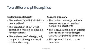 Two different philosophies
Randomisation philosophy
• The patients in a clinical trial are
taken as fixed
• The population about which
inference is made is all possible
randomisations
• The patients don’t change, only
the pattern of assignments of
treatments change
Sampling philosophy
• The patients are regarded as a
sample from some possible
population of patients
• This is usually handled by adding
error terms corresponding to
various components of variance
• This approach is much more
common
(c) Stephen Senn 19
 