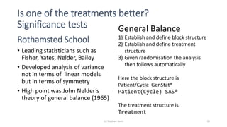 Is one of the treatments better?
Significance tests
Rothamsted School
• Leading statisticians such as
Fisher, Yates, Nelder, Bailey
• Developed analysis of variance
not in terms of linear models
but in terms of symmetry
• High point was John Nelder’s
theory of general balance (1965)
General Balance
1) Establish and define block structure
2) Establish and define treatment
structure
3) Given randomisation the analysis
then follows automatically
Here the block structure is
Patient/Cycle GenStat®
Patient(Cycle) SAS®
The treatment structure is
Treatment
(c) Stephen Senn 20
 
