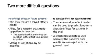 Two more difficult questions
The average effects in future patients?
• This may require a mixed effects
model
• Allow for a random treatment-
by-patient interaction
• The possibility that there may be
variation in the effect from patient
to patient
• Strong assumptions my be
involved
The average effect for a given patient?
• The same random effect model
can be used to predict long-term
average effects for patients in
the trial
• A weighted estimate is used
whereby the patient’s only
results are averaged with the
general result
(c) Stephen Senn 24
 