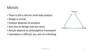 Morals
• There is still a role for small data analysis
• Design is crucial
• Analysis depends on purpose
• And also on design and vice versa
• Results depend on philosophical framework
• Calculation is difficult, yes, but so is thinking
(c) Stephen Senn 29
Purpose
Analysis Design
 