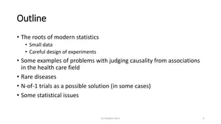 Outline
• The roots of modern statistics
• Small data
• Careful design of experiments
• Some examples of problems with judging causality from associations
in the health care field
• Rare diseases
• N-of-1 trials as a possible solution (in some cases)
• Some statistical issues
(c) Stephen Senn 3
 