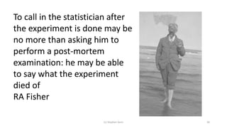 (c) Stephen Senn 30
To call in the statistician after
the experiment is done may be
no more than asking him to
perform a post-mortem
examination: he may be able
to say what the experiment
died of
RA Fisher
 