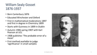 (c) Stephen Senn 5
William Sealy Gosset
1876-1937
• Born Canterbury 1876
• Educated Winchester and Oxford
• First in mathematical moderations 1897
and first in degree in Chemistry 1899
• Starts with Guinness in 1899 in Dublin
• Autumn 1906-spring 1907 with Karl
Pearson at UCL
• 1908 publishes ‘The probable error of a
mean’
• First method available to judge
‘significance’ in small samples
 