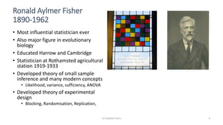 (c) Stephen Senn 6
Ronald Aylmer Fisher
1890-1962
• Most influential statistician ever
• Also major figure in evolutionary
biology
• Educated Harrow and Cambridge
• Statistician at Rothamsted agricultural
station 1919-1933
• Developed theory of small sample
inference and many modern concepts
• Likelihood, variance, sufficiency, ANOVA
• Developed theory of experimental
design
• Blocking, Randomisation, Replication,
 