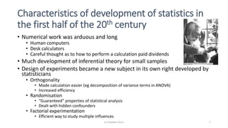 Characteristics of development of statistics in
the first half of the 20th century
• Numerical work was arduous and long
• Human computers
• Desk calculators
• Careful thought as to how to perform a calculation paid dividends
• Much development of inferential theory for small samples
• Design of experiments became a new subject in its own right developed by
statisticians
• Orthogonality
• Made calculation easier (eg decomposition of variance terms in ANOVA)
• Increased efficiency
• Randomisation
• “Guaranteed” properties of statistical analysis
• Dealt with hidden confounders
• Factorial experimentation
• Efficient way to study multiple influences
(c) Stephen Senn 7
 