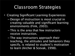Classroom Strategies
• Creating Signiﬁcant Learning Experiences
  – Design of instruction is most crucial in
    creating valuable and signiﬁcant learning
    environments (Fink, 2003).
  – This is the area that few instructors
    receive instruction.
  – The way instructors approach their
    teaching, the attitudes and behaviors they
    specify, is related to student’s motivation
    to learn (Archer & Scevak, 1998).
                                              10
 