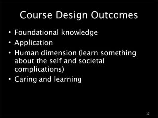 Course Design Outcomes
• Foundational knowledge
• Application
• Human dimension (learn something
  about the self and societal
  complications)
• Caring and learning



                                     12
 