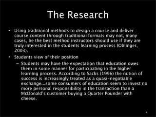 The Research
•   Using traditional methods to design a course and deliver
    course content through traditional formats may not, many
    cases, be the best method instructors should use if they are
    truly interested in the students learning process (Oblinger,
    2003).
•   Students view of their position
     – Students may have the expectation that education owes
        them in some manner for participating in the higher
        learning process. According to Sacks (1996) the notion of
        success is increasingly treated as a quasi-negotiable
        exchange...some consumers of education seem to invest no
        more personal responsibility in the transaction than a
        McDonald’s customer buying a Quarter Pounder with
        cheese.


                                                                4
 