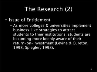 The Research (2)
• Issue of Entitlement
  – As more colleges & universities implement
    business-like strategies to attract
    students to their institutions, students are
    becoming more keenly aware of their
    return-on-investment (Levine & Cureton,
    1998; Spiegler, 1998).




                                               5
 