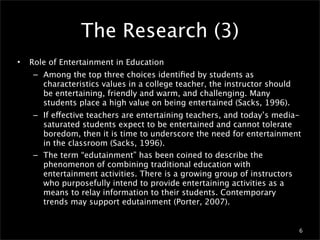 The Research (3)
•   Role of Entertainment in Education
     – Among the top three choices identiﬁed by students as
       characteristics values in a college teacher, the instructor should
       be entertaining, friendly and warm, and challenging. Many
       students place a high value on being entertained (Sacks, 1996).
     – If effective teachers are entertaining teachers, and today’s media-
       saturated students expect to be entertained and cannot tolerate
       boredom, then it is time to underscore the need for entertainment
       in the classroom (Sacks, 1996).
     – The term “edutainment” has been coined to describe the
       phenomenon of combining traditional education with
       entertainment activities. There is a growing group of instructors
       who purposefully intend to provide entertaining activities as a
       means to relay information to their students. Contemporary
       trends may support edutainment (Porter, 2007).


                                                                            6
 