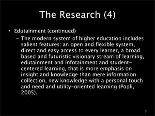 The Research (4)
• Edutainment (continued)
   – The modern system of higher education includes
     salient features: an open and ﬂexible system,
     direct and easy access to every learner, a broad
     based and futuristic visionary stream of learning,
     edutainment and infotainment and student-
     centered learning, that is more emphasis on
     insight and knowledge than mere information
     collection, new knowledge with a personal touch
     and need and utility-oriented learning (Popli,
     2005).


                                                          7
 