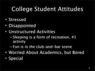 College Student Attitudes
• Stressed
• Disappointed
• Unstructured Activities
  – Sleeping is a form of recreation, #1
    activity
  – Fun is in the club-and-bar scene
• Worried About Academics, but Bored
• Special

                                           8
 