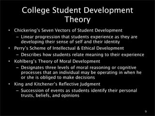 College Student Development
                  Theory
•   Chickering’s Seven Vectors of Student Development
     – Linear progression that students experience as they are
       developing their sense of self and their identity
•   Perry’s Scheme of Intellectual & Ethical Development
     – Describes how students relate meaning to their experience
•   Kohlberg’s Theory of Moral Development
     – Designates three levels of moral reasoning or cognitive
       processes that an individual may be operating in when he
       or she is obliged to make decisions
•   King and Kitchener’s Reﬂective Judgment
     – Succession of events as students identify their personal
       trusts, beliefs, and opinions


                                                                   9
 